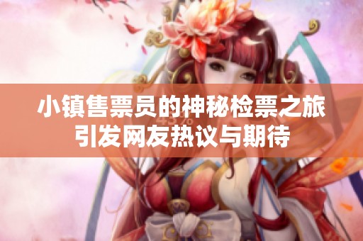 小镇售票员的神秘检票之旅引发网友热议与期待