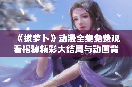 《拔萝卜》动漫全集免费观看揭秘精彩大结局与动画背后的秘密
