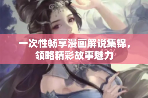 一次性畅享漫画解说集锦，领略精彩故事魅力