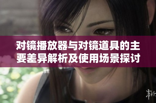 对镜播放器与对镜道具的主要差异解析及使用场景探讨