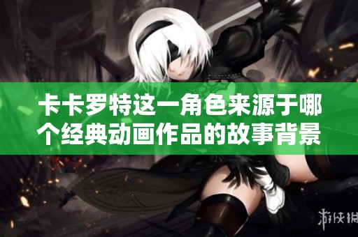 卡卡罗特这一角色来源于哪个经典动画作品的故事背景解析