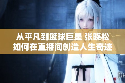 从平凡到篮球巨星 张晓松如何在直播间创造人生奇迹
