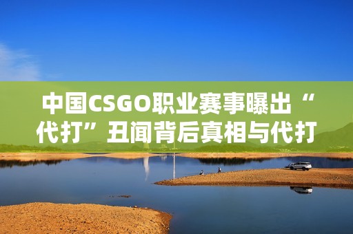 中国CSGO职业赛事曝出“代打”丑闻背后真相与代打者身份揭秘