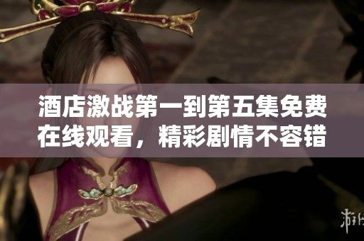 酒店激战第一到第五集免费在线观看，精彩剧情不容错过！