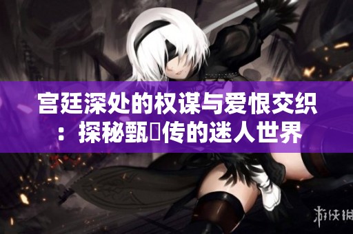 宫廷深处的权谋与爱恨交织：探秘甄嬛传的迷人世界