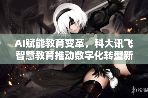 AI赋能教育变革，科大讯飞智慧教育推动数字化转型新纪元