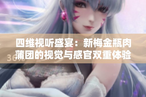 四维视听盛宴：新梅金瓶肉蒲团的视觉与感官双重体验