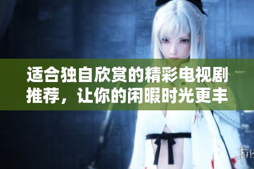适合独自欣赏的精彩电视剧推荐，让你的闲暇时光更丰富