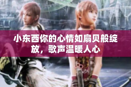 小东西你的心情如扇贝般绽放，歌声温暖人心