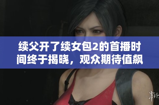 续父开了续女包2的首播时间终于揭晓，观众期待值飙升