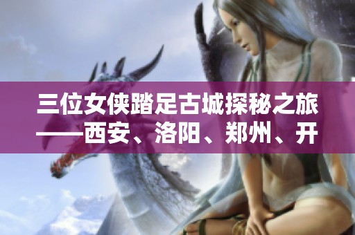 三位女侠踏足古城探秘之旅——西安、洛阳、郑州、开封十一天行记