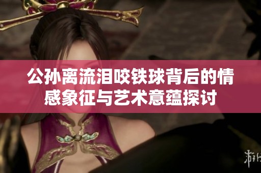 公孙离流泪咬铁球背后的情感象征与艺术意蕴探讨
