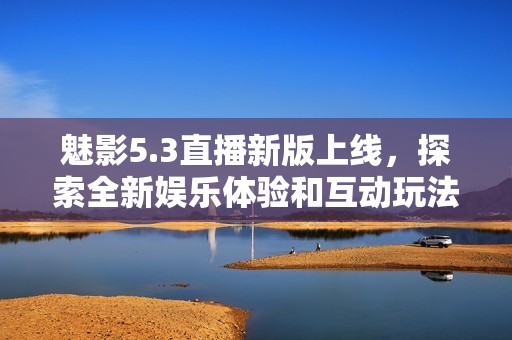 魅影5.3直播新版上线，探索全新娱乐体验和互动玩法