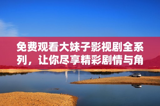 免费观看大妹子影视剧全系列，让你尽享精彩剧情与角色魅力