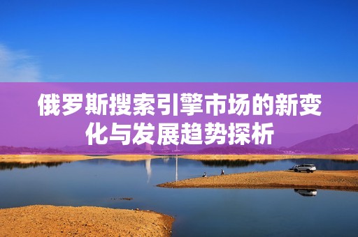 俄罗斯搜索引擎市场的新变化与发展趋势探析