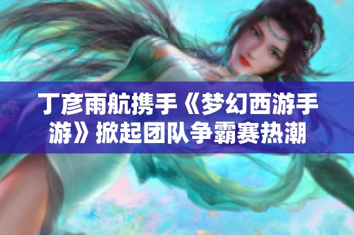 丁彦雨航携手《梦幻西游手游》掀起团队争霸赛热潮