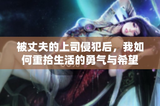 被丈夫的上司侵犯后，我如何重拾生活的勇气与希望
