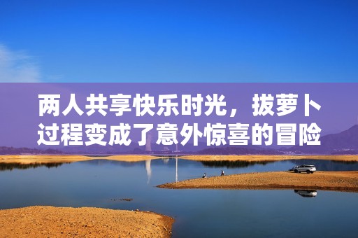 两人共享快乐时光，拔萝卜过程变成了意外惊喜的冒险旅程