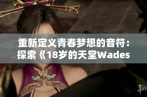 重新定义青春梦想的音符：探索《18岁的天堂Wades》的深意与旋律