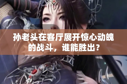孙老头在客厅展开惊心动魄的战斗，谁能胜出？
