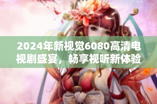 2024年新视觉6080高清电视剧盛宴，畅享视听新体验！