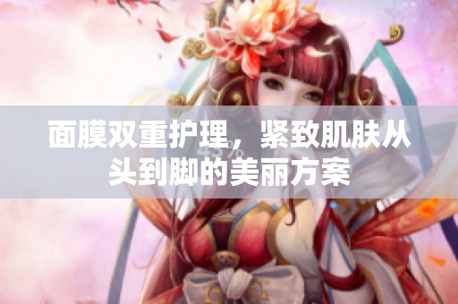 面膜双重护理，紧致肌肤从头到脚的美丽方案