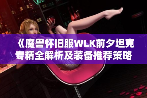 《魔兽怀旧服WLK前夕坦克专精全解析及装备推荐策略》