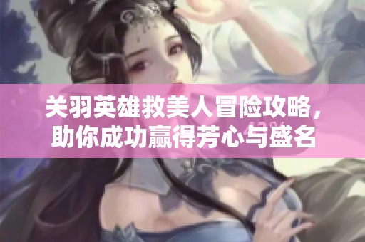 关羽英雄救美人冒险攻略，助你成功赢得芳心与盛名