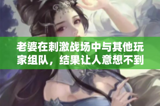 老婆在刺激战场中与其他玩家组队，结果让人意想不到
