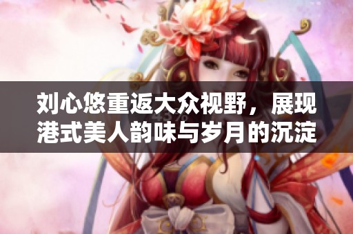 刘心悠重返大众视野，展现港式美人韵味与岁月的沉淀