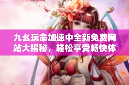 九幺玩命加速中全新免费网站大揭秘，轻松享受畅快体验