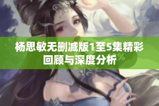 杨思敏无删减版1至5集精彩回顾与深度分析