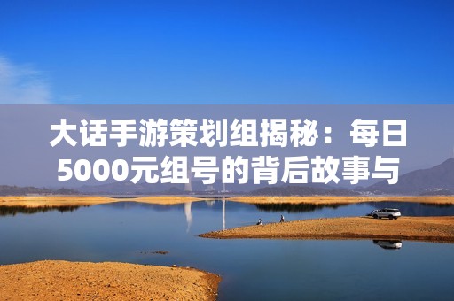 大话手游策划组揭秘：每日5000元组号的背后故事与探讨
