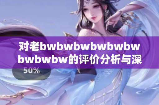 对老bwbwbwbwbwbwbwbwbw的评价分析与深度探讨