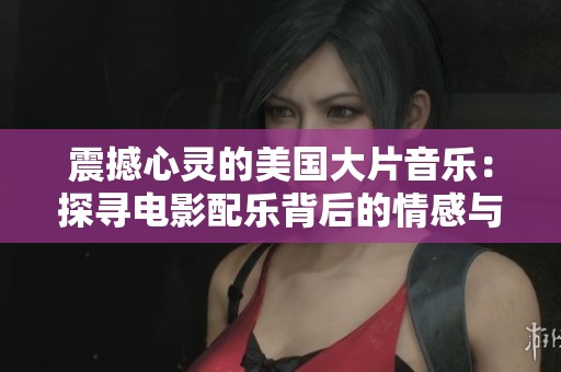 震撼心灵的美国大片音乐：探寻电影配乐背后的情感与故事