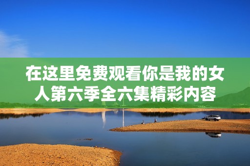 在这里免费观看你是我的女人第六季全六集精彩内容