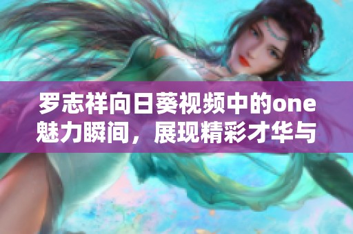 罗志祥向日葵视频中的one魅力瞬间，展现精彩才华与热情四射