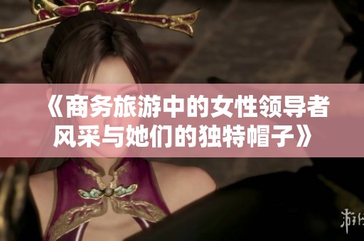 《商务旅游中的女性领导者风采与她们的独特帽子》