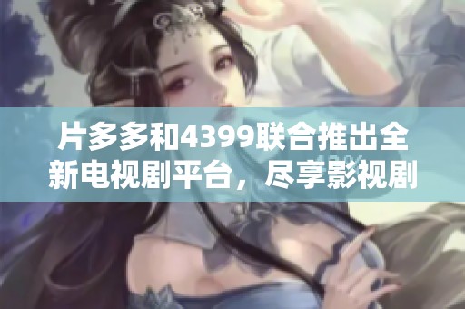 片多多和4399联合推出全新电视剧平台，尽享影视剧精彩瞬间