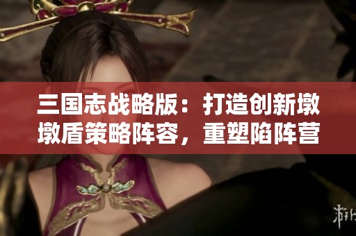 三国志战略版：打造创新墩墩盾策略阵容，重塑陷阵营的传奇之路