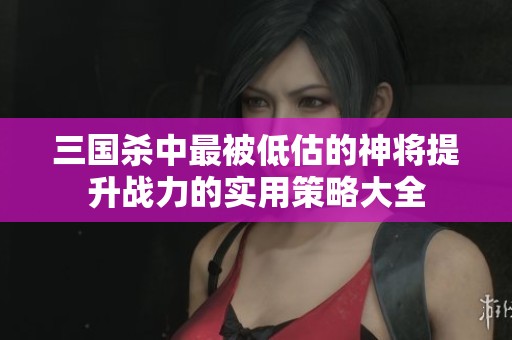 三国杀中最被低估的神将提升战力的实用策略大全