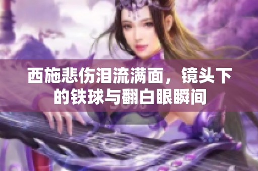 西施悲伤泪流满面，镜头下的铁球与翻白眼瞬间