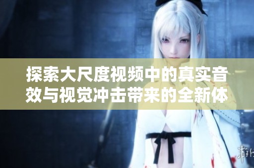 探索大尺度视频中的真实音效与视觉冲击带来的全新体验