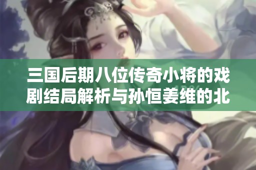 三国后期八位传奇小将的戏剧结局解析与孙恒姜维的北伐之路
