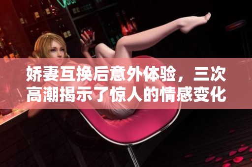 娇妻互换后意外体验，三次高潮揭示了惊人的情感变化
