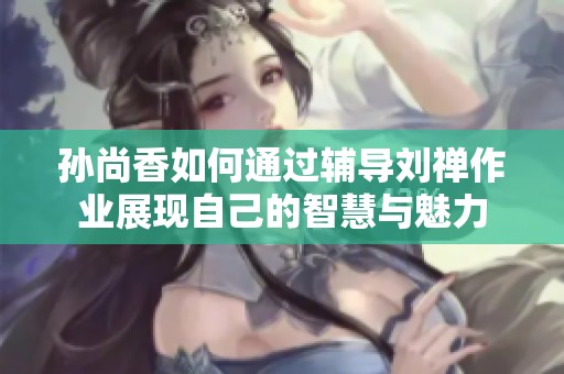 孙尚香如何通过辅导刘禅作业展现自己的智慧与魅力