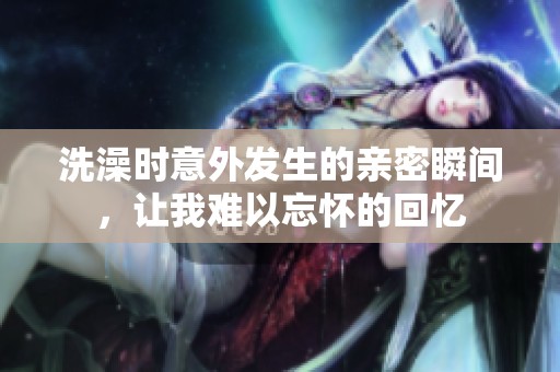 洗澡时意外发生的亲密瞬间，让我难以忘怀的回忆