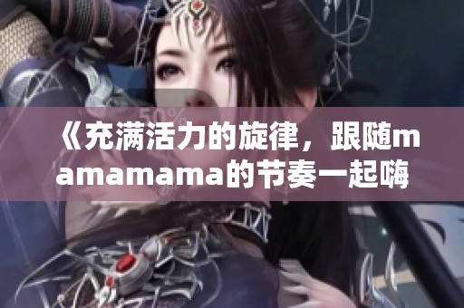 《充满活力的旋律，跟随mamamama的节奏一起嗨起来》