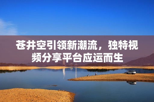 苍井空引领新潮流，独特视频分享平台应运而生