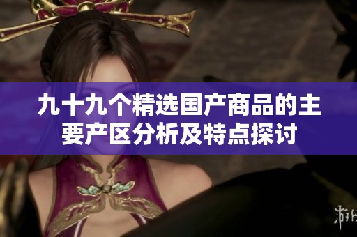九十九个精选国产商品的主要产区分析及特点探讨